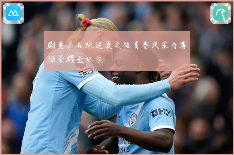 蒯曼乒乓球逆袭之路青春风采与赛场荣耀全记录