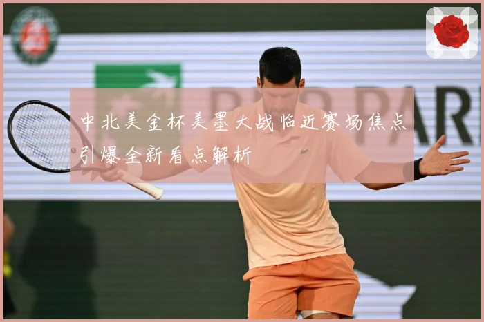 中北美金杯美墨大战临近赛场焦点引爆全新看点解析
