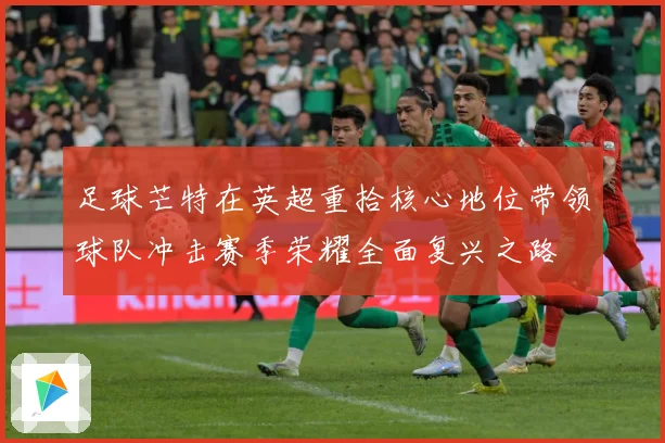 足球芒特在英超重拾核心地位带领球队冲击赛季荣耀全面复兴之路