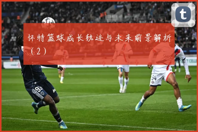 怀特篮球成长轨迹与未来前景解析（2）