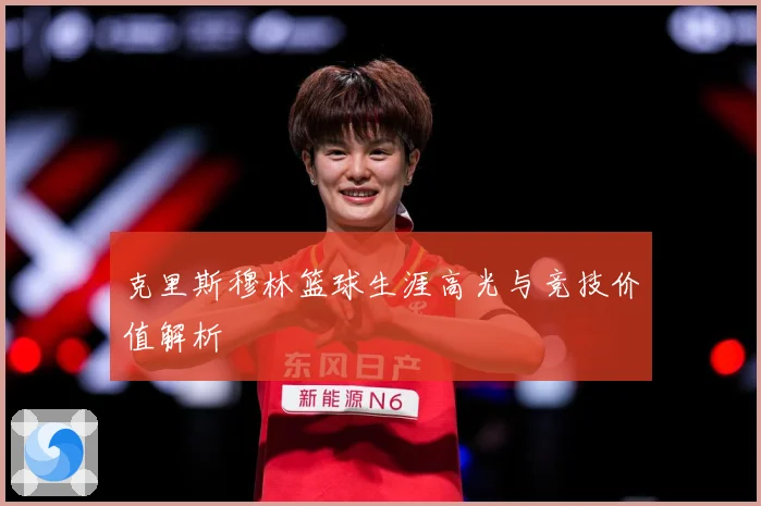 克里斯穆林篮球生涯高光与竞技价值解析