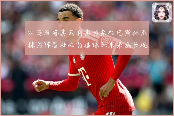 以马洛塔奥西利奥为象征巴斯托尼稳固阵容核心打造球队未来成长观察