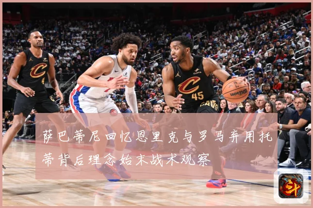 萨巴蒂尼回忆恩里克与罗马弃用托蒂背后理念始末战术观察
