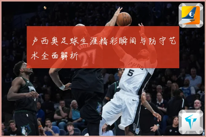 卢西奥足球生涯精彩瞬间与防守艺术全面解析