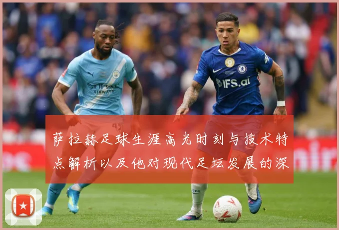 萨拉赫足球生涯高光时刻与技术特点解析以及他对现代足坛发展的深远影响
